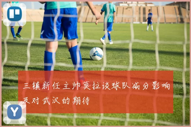 三镇新任主帅莫拉谈球队减分影响及对武汉的期待