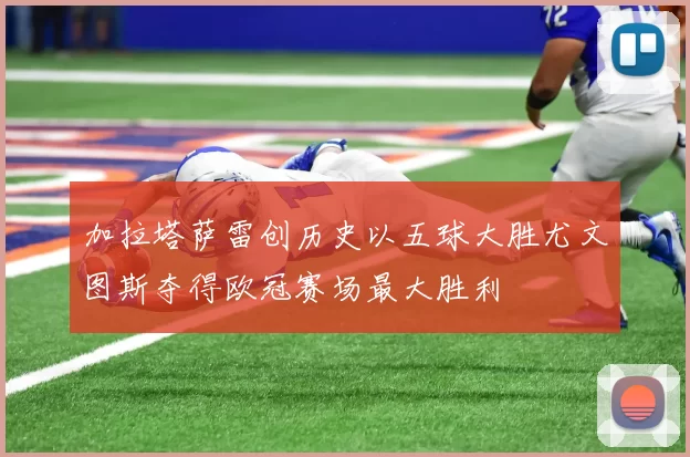 加拉塔萨雷创历史以五球大胜尤文图斯夺得欧冠赛场最大胜利