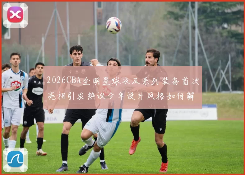 2026CBA全明星球衣及系列装备首次亮相引发热议今年设计风格如何解析