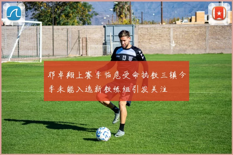 邓卓翔上赛季临危受命执教三镇今季未能入选新教练组引发关注