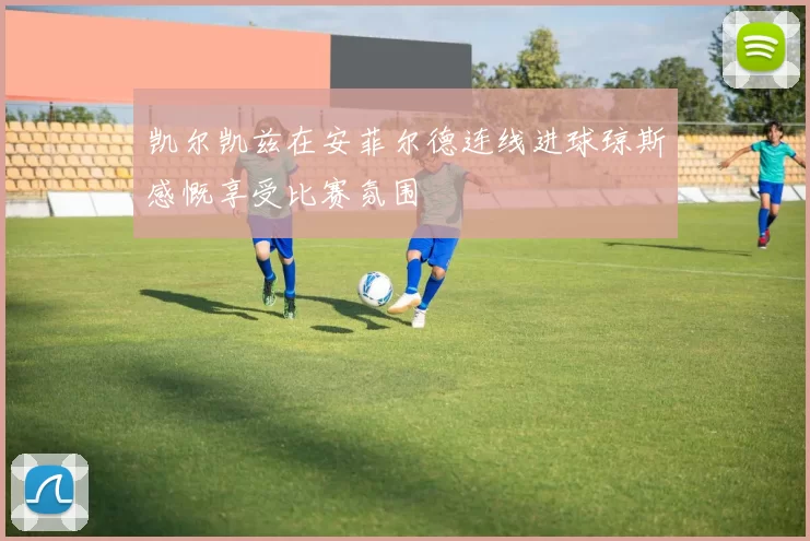 凯尔凯兹在安菲尔德连线进球琼斯感慨享受比赛氛围