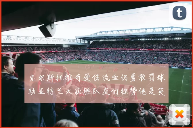 克尔斯托维奇受伤流血仍勇敢罚球助亚特兰大获胜队友们称赞他是英雄