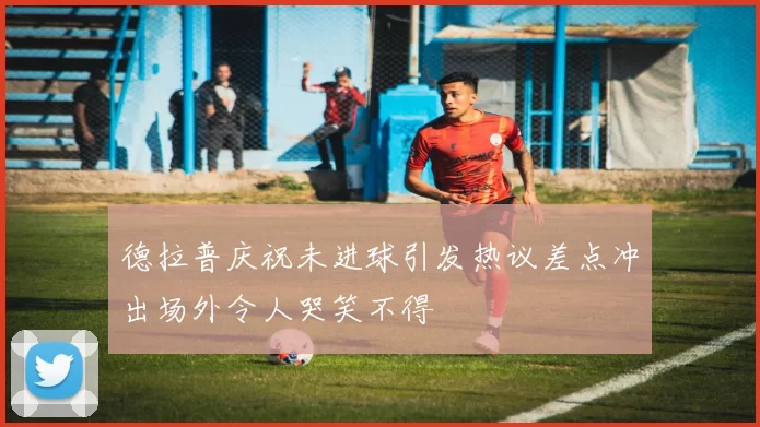 德拉普庆祝未进球引发热议差点冲出场外令人哭笑不得