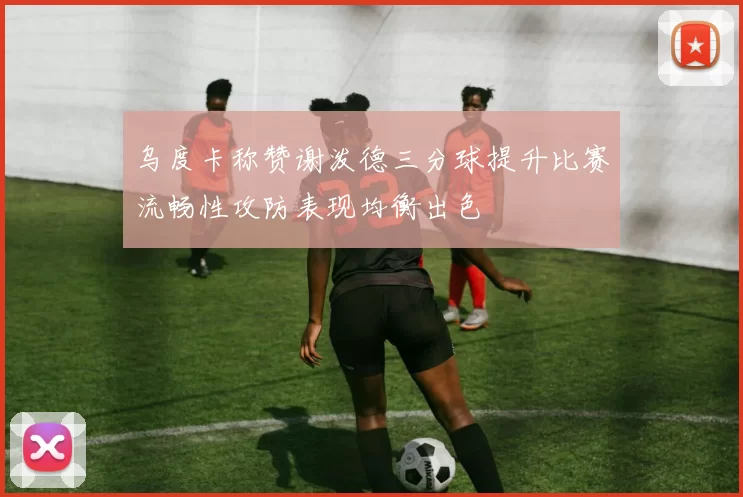 乌度卡称赞谢泼德三分球提升比赛流畅性攻防表现均衡出色