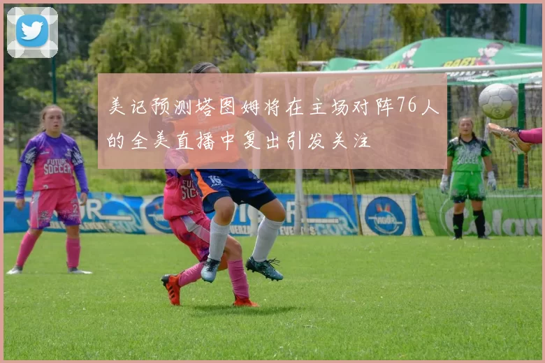 美记预测塔图姆将在主场对阵76人的全美直播中复出引发关注